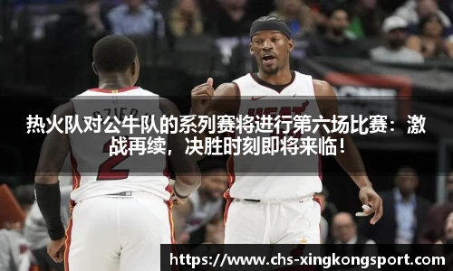 热火队对公牛队的系列赛将进行第六场比赛:激战再续,决胜时刻即将来临!